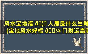 风水宝地福 🦈 人居是什么生肖(宝地风水好福 🌼 门财运高哪个是上联)